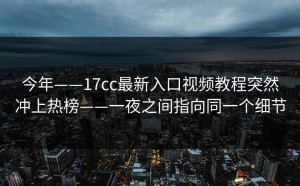 今年——17cc最新入口视频教程突然冲上热榜——一夜之间指向同一个细节