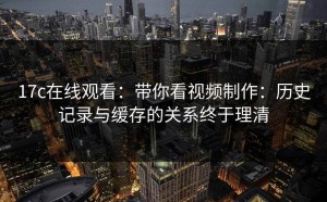 17c在线观看：带你看视频制作：历史记录与缓存的关系终于理清