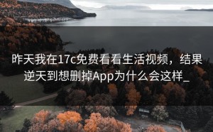 昨天我在17c免费看看生活视频，结果逆天到想删掉App为什么会这样_