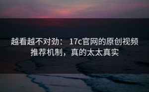 越看越不对劲： 17c官网的原创视频推荐机制，真的太太真实