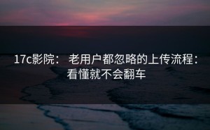 17c影院： 老用户都忽略的上传流程： 看懂就不会翻车